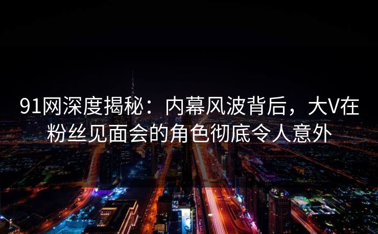 91网深度揭秘：内幕风波背后，大V在粉丝见面会的角色彻底令人意外