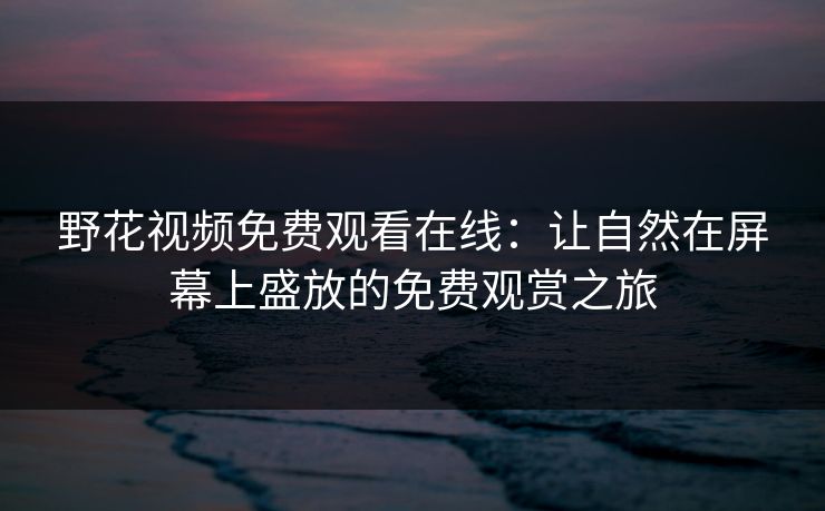 野花视频免费观看在线：让自然在屏幕上盛放的免费观赏之旅