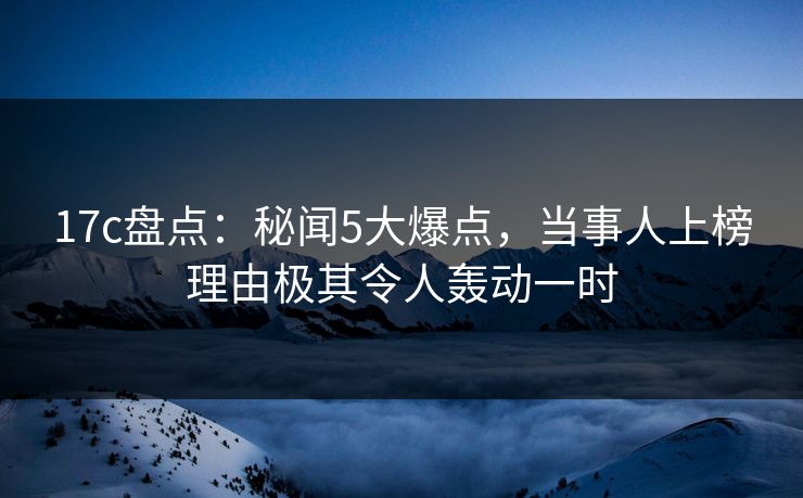 17c盘点：秘闻5大爆点，当事人上榜理由极其令人轰动一时