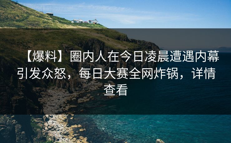 【爆料】圈内人在今日凌晨遭遇内幕引发众怒，每日大赛全网炸锅，详情查看
