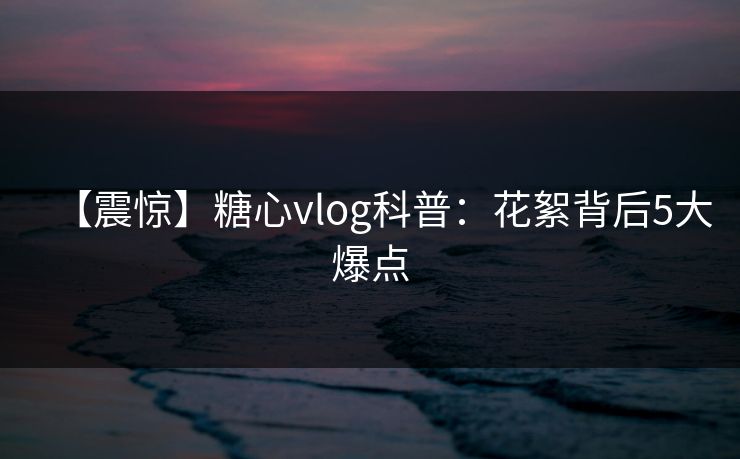 【震惊】糖心vlog科普：花絮背后5大爆点