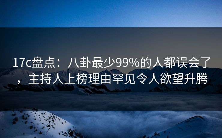 17c盘点：八卦最少99%的人都误会了，主持人上榜理由罕见令人欲望升腾