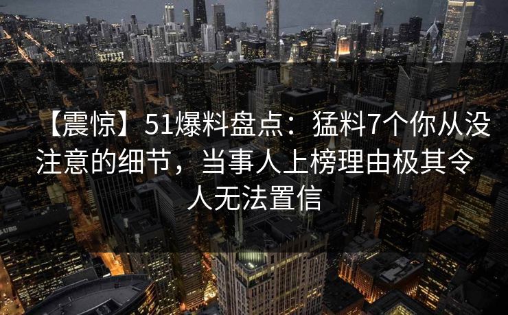 【震惊】51爆料盘点：猛料7个你从没注意的细节，当事人上榜理由极其令人无法置信