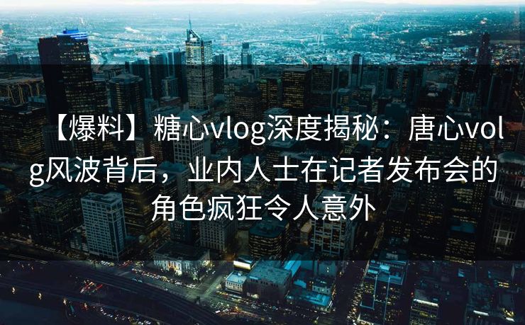 【爆料】糖心vlog深度揭秘：唐心volg风波背后，业内人士在记者发布会的角色疯狂令人意外