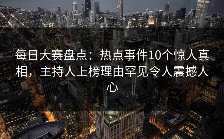 每日大赛盘点：热点事件10个惊人真相，主持人上榜理由罕见令人震撼人心