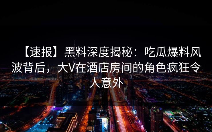 【速报】黑料深度揭秘：吃瓜爆料风波背后，大V在酒店房间的角色疯狂令人意外