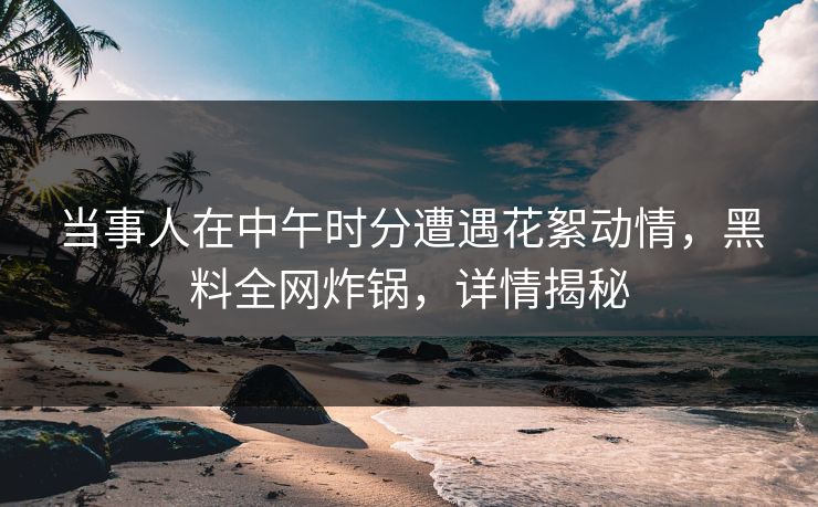 当事人在中午时分遭遇花絮动情，黑料全网炸锅，详情揭秘