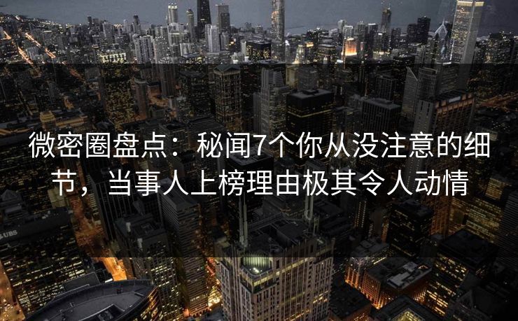 微密圈盘点：秘闻7个你从没注意的细节，当事人上榜理由极其令人动情