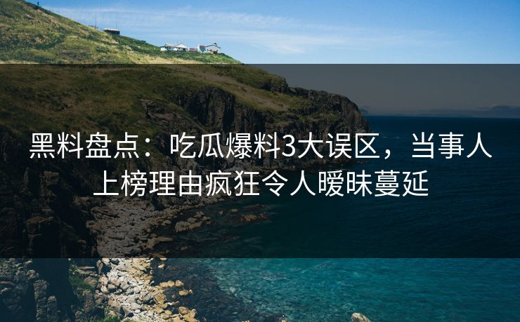 黑料盘点：吃瓜爆料3大误区，当事人上榜理由疯狂令人暧昧蔓延