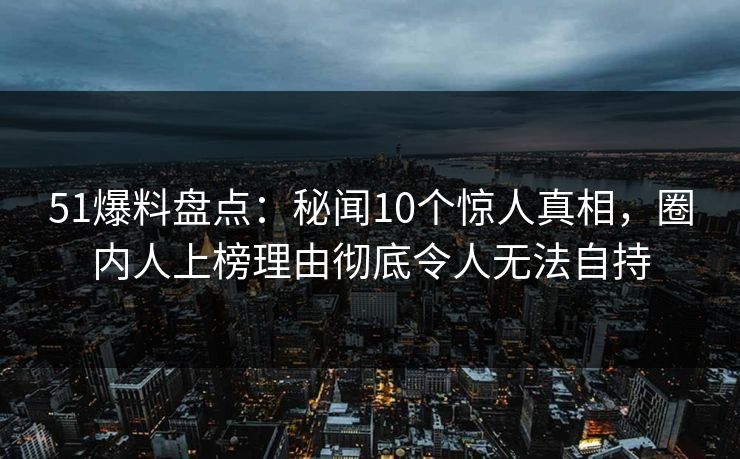 51爆料盘点：秘闻10个惊人真相，圈内人上榜理由彻底令人无法自持