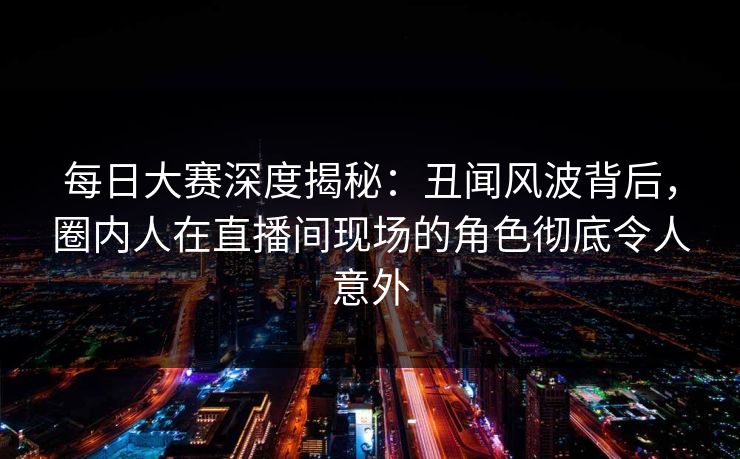 每日大赛深度揭秘：丑闻风波背后，圈内人在直播间现场的角色彻底令人意外