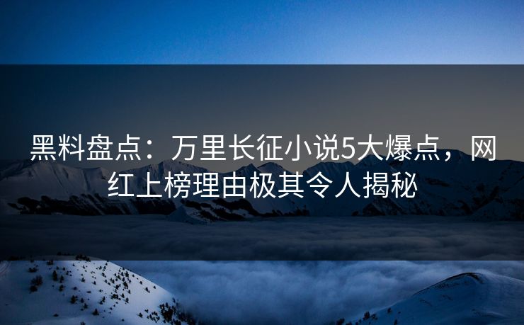 黑料盘点：万里长征小说5大爆点，网红上榜理由极其令人揭秘
