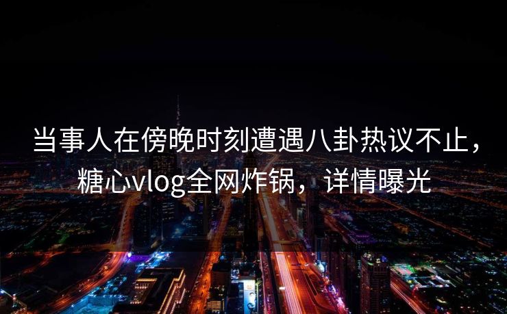 当事人在傍晚时刻遭遇八卦热议不止，糖心vlog全网炸锅，详情曝光