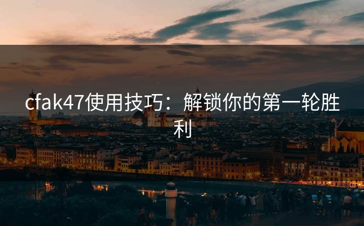 cfak47使用技巧：解锁你的第一轮胜利