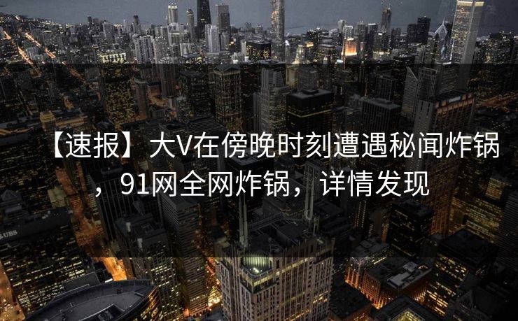 【速报】大V在傍晚时刻遭遇秘闻炸锅，91网全网炸锅，详情发现