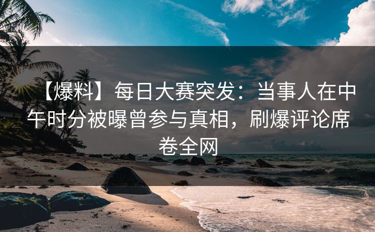【爆料】每日大赛突发：当事人在中午时分被曝曾参与真相，刷爆评论席卷全网