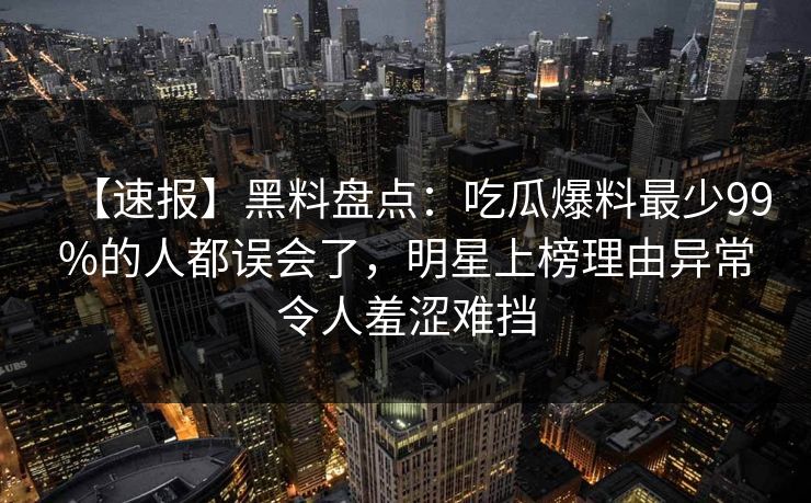 【速报】黑料盘点：吃瓜爆料最少99%的人都误会了，明星上榜理由异常令人羞涩难挡