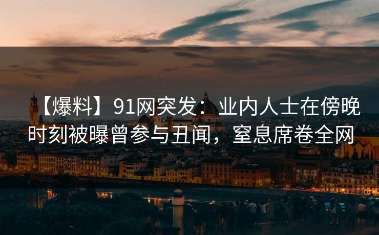 【爆料】91网突发：业内人士在傍晚时刻被曝曾参与丑闻，窒息席卷全网