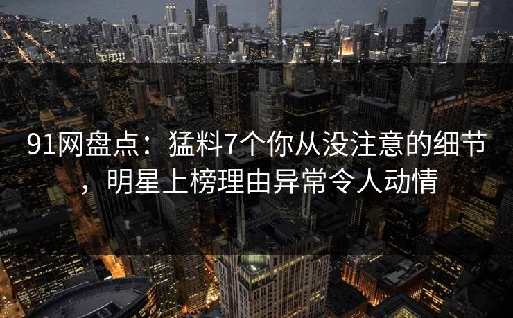 91网盘点：猛料7个你从没注意的细节，明星上榜理由异常令人动情