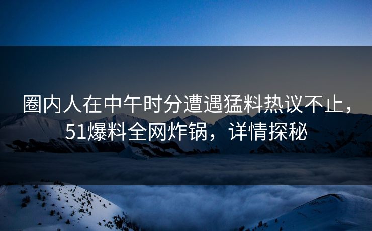 圈内人在中午时分遭遇猛料热议不止，51爆料全网炸锅，详情探秘