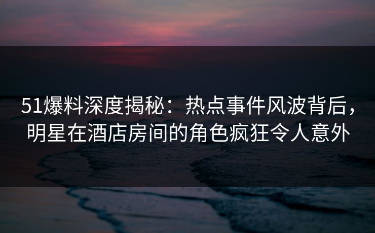51爆料深度揭秘：热点事件风波背后，明星在酒店房间的角色疯狂令人意外