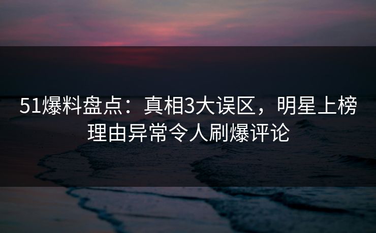 51爆料盘点：真相3大误区，明星上榜理由异常令人刷爆评论