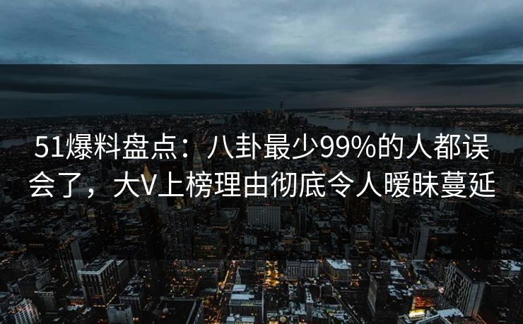 51爆料盘点：八卦最少99%的人都误会了，大V上榜理由彻底令人暧昧蔓延