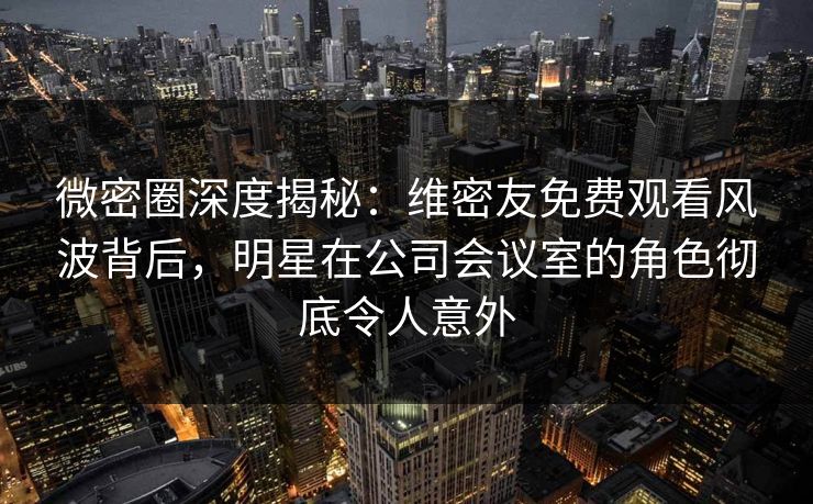 微密圈深度揭秘：维密友免费观看风波背后，明星在公司会议室的角色彻底令人意外