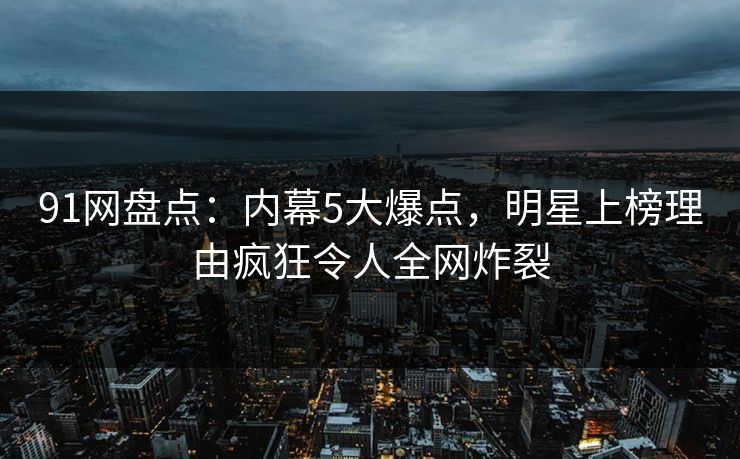 91网盘点：内幕5大爆点，明星上榜理由疯狂令人全网炸裂