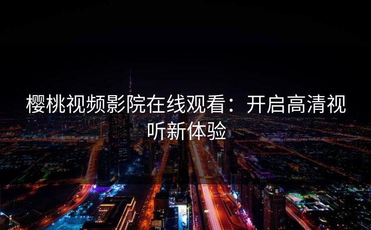 樱桃视频影院在线观看:开启高清视听新体验 樱桃视频影院在线观看:开启高清视听新体验