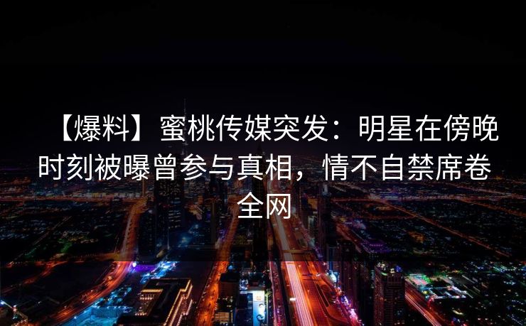 【爆料】蜜桃传媒突发:明星在傍晚时刻被曝曾参与真相,情不自禁席卷全网 【爆料】蜜桃传媒突发:明星在傍晚时刻被曝曾参与真相,情不自禁席卷全网