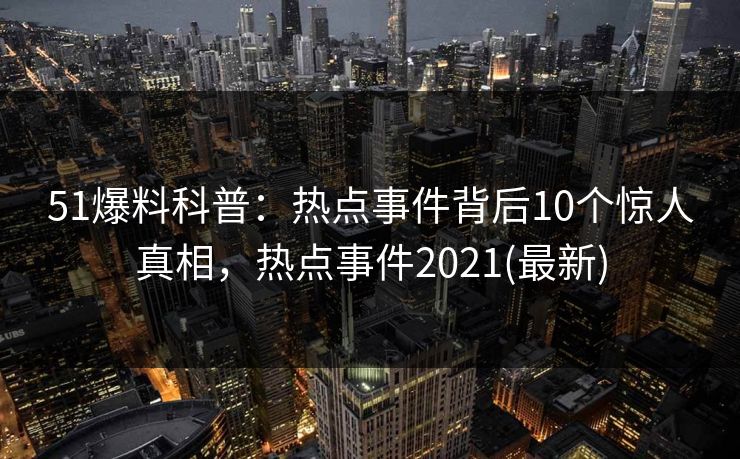 51爆料科普：热点事件背后10个惊人真相，热点事件2021(最新)
