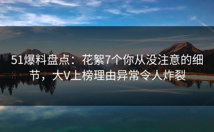 51爆料盘点：花絮7个你从没注意的细节，大V上榜理由异常令人炸裂