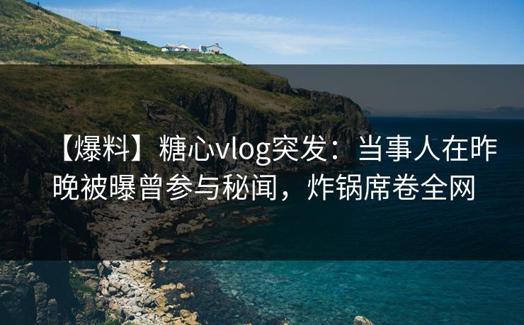 【爆料】糖心vlog突发：当事人在昨晚被曝曾参与秘闻，炸锅席卷全网