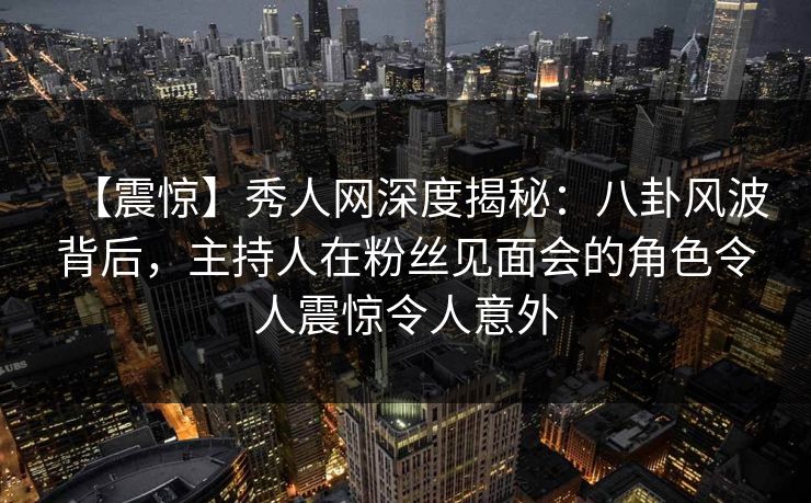 【震惊】秀人网深度揭秘：八卦风波背后，主持人在粉丝见面会的角色令人震惊令人意外