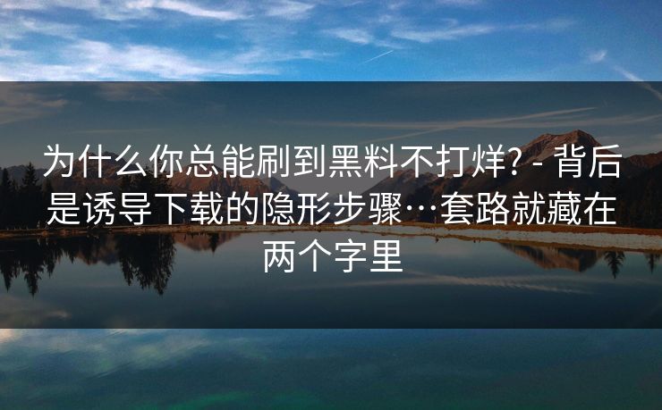 为什么你总能刷到黑料不打烊? - 背后是诱导下载的隐形步骤…套路就藏在两个字里
